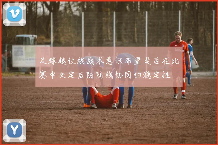 足球越位线战术意识布置是否在比赛中决定后防防线协同的稳定性