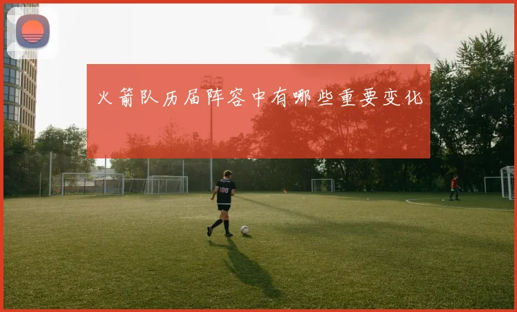 火箭队历届阵容中有哪些重要变化