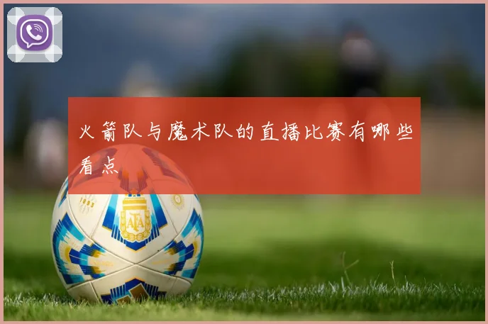 火箭队与魔术队的直播比赛有哪些看点