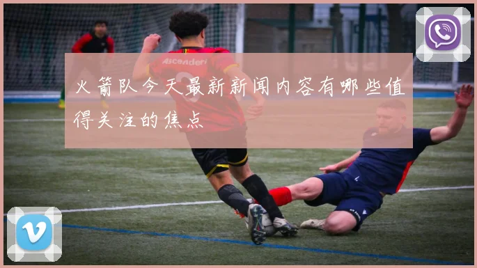 火箭队今天最新新闻内容有哪些值得关注的焦点