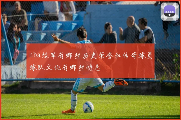 nba绿军有哪些历史荣誉和传奇球员球队文化有哪些特色