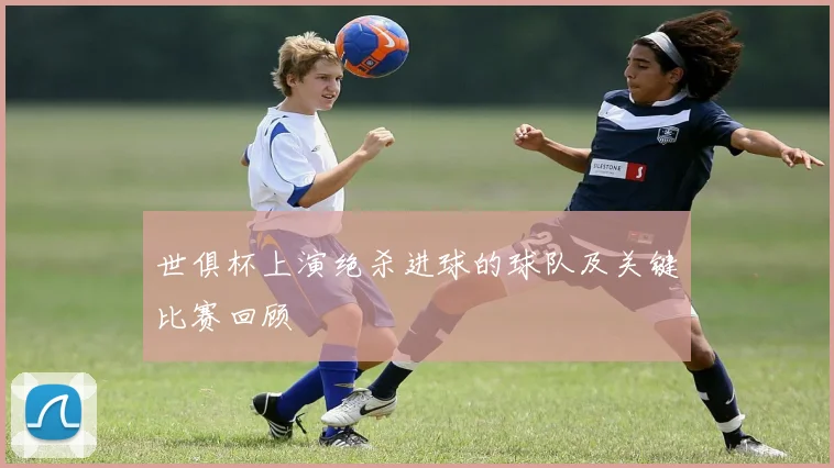 世俱杯上演绝杀进球的球队及关键比赛回顾