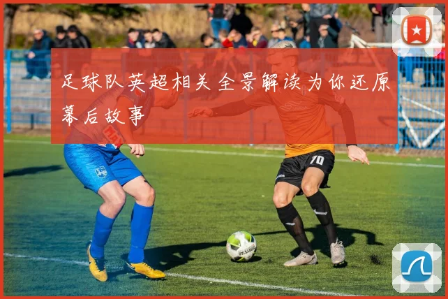 足球队英超相关全景解读为你还原幕后故事