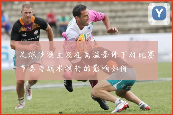足球沙漠主场在高温条件下对比赛节奏与战术执行的影响如何
